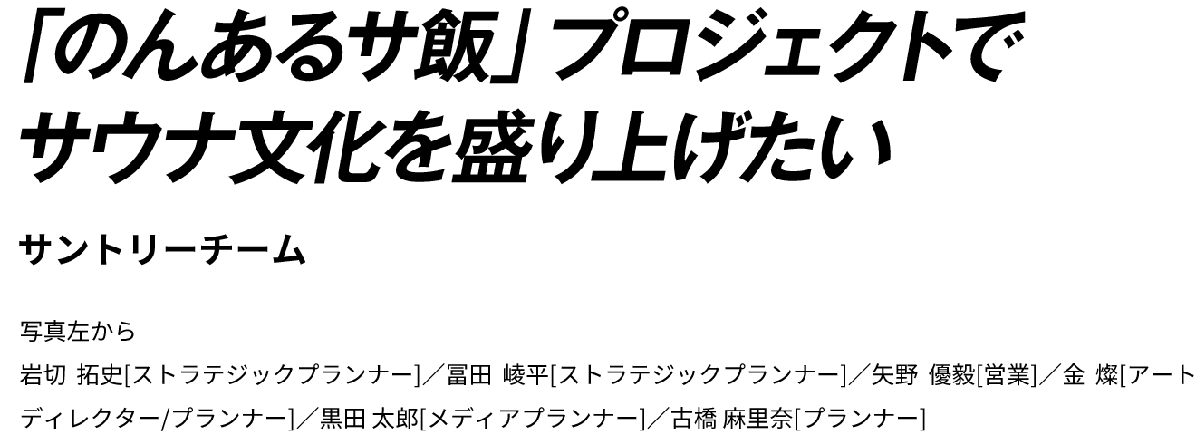 「のんあるサ飯」プロジェクトでサウナ文化を盛り上げたい | サントリーチーム | 写真左から　岩切 拓史[ストラテジックプランナー]／冨田 崚平[ストラテジックプランナー]／矢野 優毅[営業]／金 燦[アートディレクター/プランナー]／黒田 太郎[メディアプランナー]／古橋 麻里奈[プランナー]